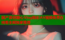 国产原创糖心Vlog精彩AV视频免费在线看全网独家推荐