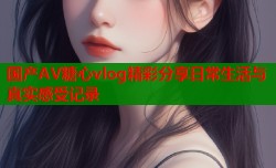 国产AV糖心vlog精彩分享日常生活与真实感受记录