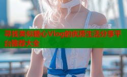 寻找类似糖心Vlog的优质生活分享平台推荐大全