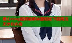 糖心vlog视频破解神器轻松下载高清无水印内容