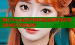 糖心Vlog会员专享权益全解析畅享高清内容与互动体验