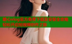 糖心vlog官方免费下载及安装全攻略轻松开启短视频创作之旅