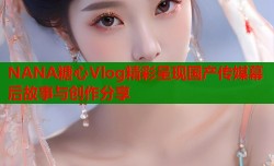 NANA糖心Vlog精彩呈现国产传媒幕后故事与创作分享