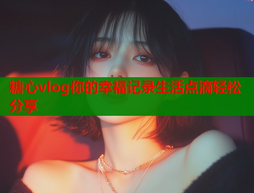 糖心vlog你的幸福记录生活点滴轻松分享  第1张