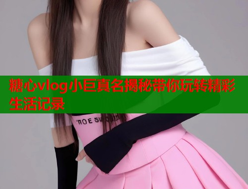 糖心vlog小巨真名揭秘带你玩转精彩生活记录  第1张