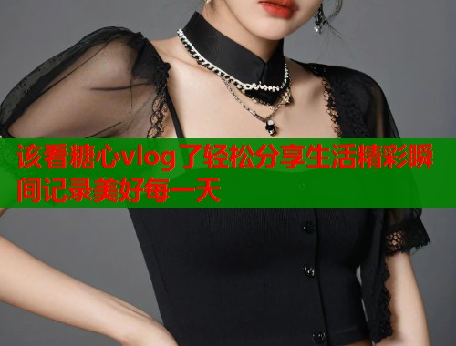 该看糖心vlog了轻松分享生活精彩瞬间记录美好每一天  第2张