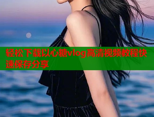 轻松下载以心糖vlog高清视频教程快速保存分享  第1张