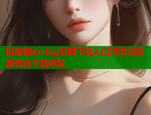 旧版糖心vlog官网下载入口污高清资源极速下载体验  第1张