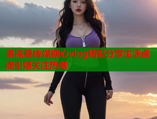 果冻爱传媒糖心vlog精彩分享生活点滴引爆关注热潮  第1张