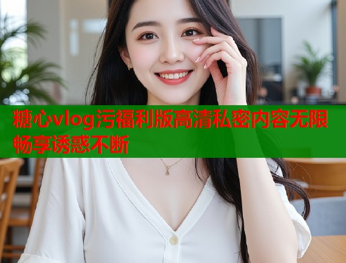糖心vlog污福利版高清私密内容无限畅享诱惑不断  第1张