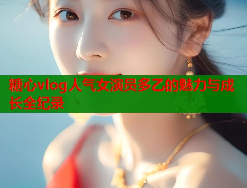 糖心vlog人气女演员多乙的魅力与成长全纪录  第1张