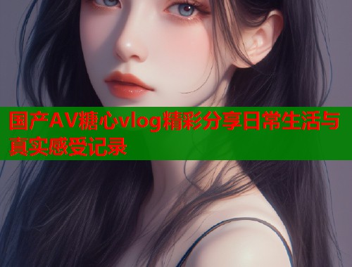 国产AV糖心vlog精彩分享日常生活与真实感受记录  第1张