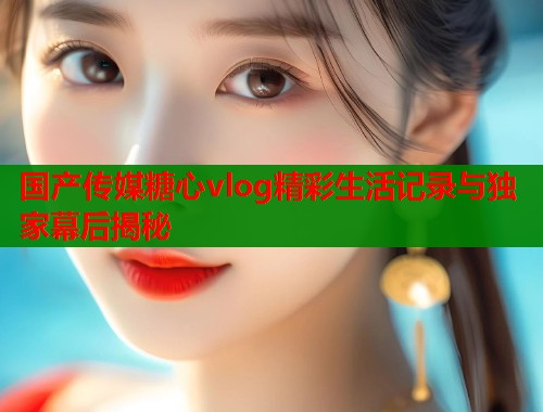 国产传媒糖心vlog精彩生活记录与独家幕后揭秘  第1张