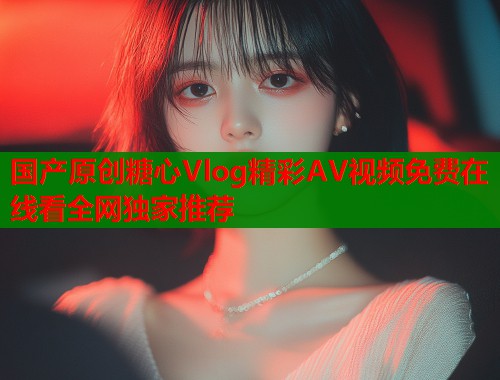 国产原创糖心Vlog精彩AV视频免费在线看全网独家推荐  第1张
