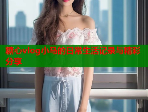 糖心vlog小马的日常生活记录与精彩分享  第1张