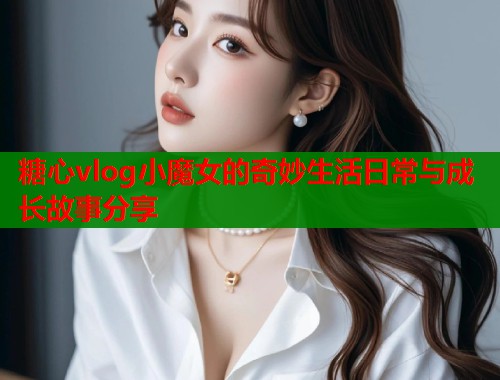 糖心vlog小魔女的奇妙生活日常与成长故事分享  第2张