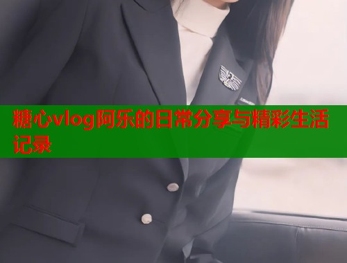 糖心vlog阿乐的日常分享与精彩生活记录  第1张