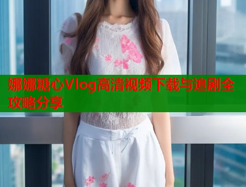 娜娜糖心Vlog高清视频下载与追剧全攻略分享  第1张