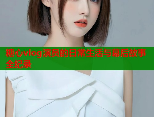 糖心vlog演员的日常生活与幕后故事全纪录  第1张
