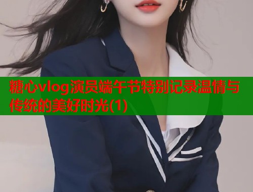 糖心vlog演员端午节特别记录温情与传统的美好时光(1)  第2张