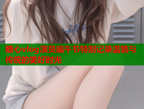 糖心vlog演员端午节特别记录温情与传统的美好时光  第2张