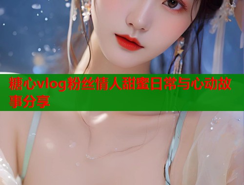 糖心vlog粉丝情人甜蜜日常与心动故事分享  第1张