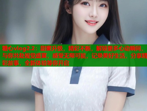 糖心vlog2.2：甜蜜升级，精彩不断，解锁更多心动瞬间，与你共赴视觉盛宴，感受无限可能，记录美好生活，分享精彩故事，全新体验等你开启  第1张