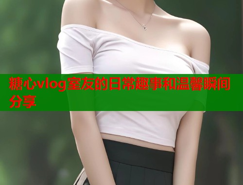 糖心vlog室友的日常趣事和温馨瞬间分享  第2张