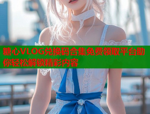 糖心VLOG兑换码合集免费领取平台助你轻松解锁精彩内容  第1张