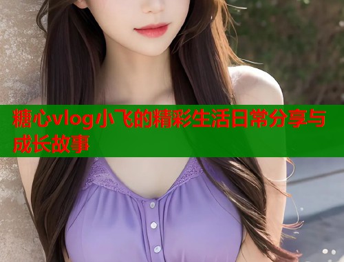 糖心vlog小飞的精彩生活日常分享与成长故事  第1张