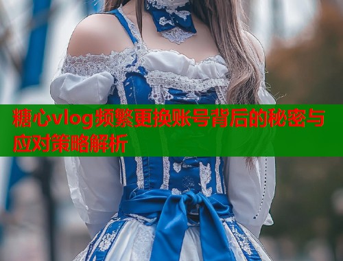 糖心vlog频繁更换账号背后的秘密与应对策略解析  第1张
