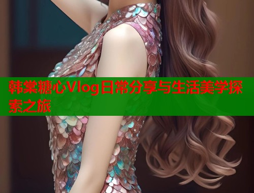 韩棠糖心Vlog日常分享与生活美学探索之旅  第2张